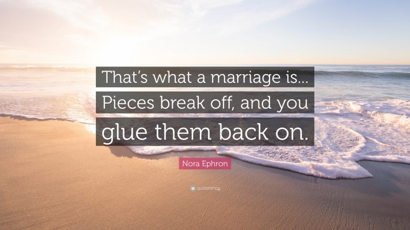 Nora Ephron Quote: “That’s what a marriage is... Pieces break off, and you glue them back on.”