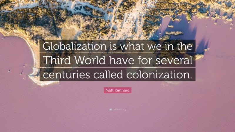 Matt Kennard Quote: “Globalization is what we in the Third World have for several centuries called colonization.”