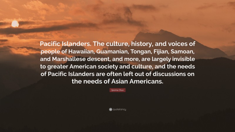Ijeoma Oluo Quote: “Pacific Islanders. The culture, history, and voices of people of Hawaiian, Guamanian, Tongan, Fijian, Samoan, and Marshallese descent, and more, are largely invisible to greater American society and culture, and the needs of Pacific Islanders are often left out of discussions on the needs of Asian Americans.”