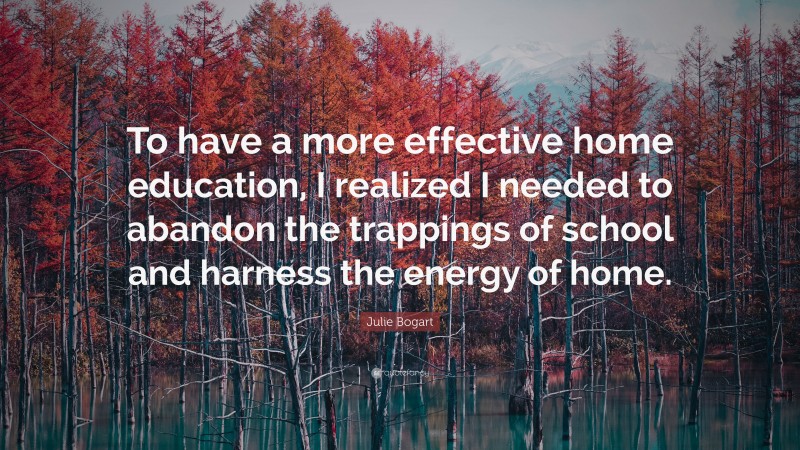 Julie Bogart Quote: “To have a more effective home education, I realized I needed to abandon the trappings of school and harness the energy of home.”