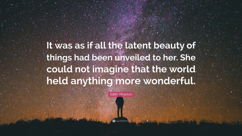 Edith Wharton Quote: “It was as if all the latent beauty of things had been unveiled to her. She could not imagine that the world held anything more wonderful.”