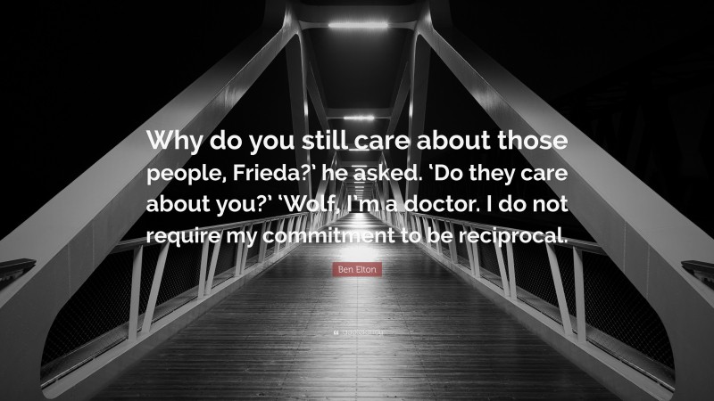 Ben Elton Quote: “Why do you still care about those people, Frieda?’ he asked. ‘Do they care about you?’ ‘Wolf, I’m a doctor. I do not require my commitment to be reciprocal.”