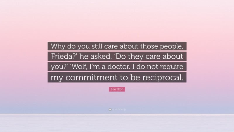 Ben Elton Quote: “Why do you still care about those people, Frieda?’ he asked. ‘Do they care about you?’ ‘Wolf, I’m a doctor. I do not require my commitment to be reciprocal.”
