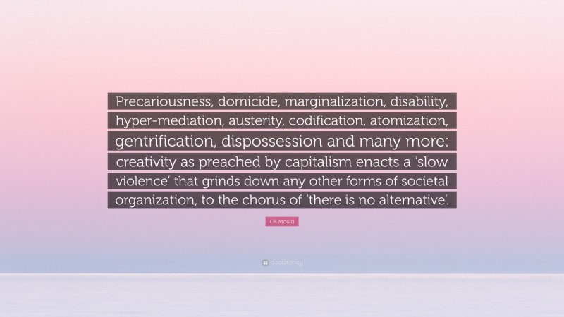 Oli Mould Quote: “Precariousness, domicide, marginalization, disability, hyper-mediation, austerity, codification, atomization, gentrification, dispossession and many more: creativity as preached by capitalism enacts a ‘slow violence’ that grinds down any other forms of societal organization, to the chorus of ‘there is no alternative’.”