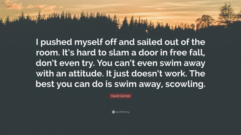 David Gerrold Quote: “I pushed myself off and sailed out of the room. It’s hard to slam a door in free fall, don’t even try. You can’t even swim away with an attitude. It just doesn’t work. The best you can do is swim away, scowling.”