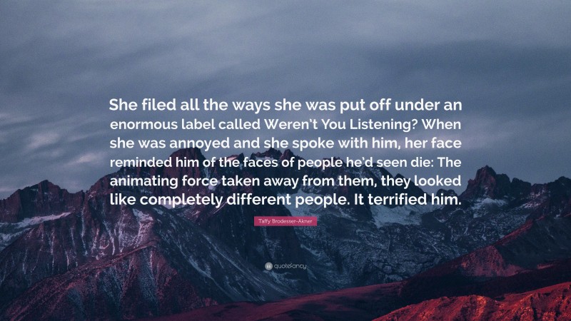 Taffy Brodesser-Akner Quote: “She filed all the ways she was put off under an enormous label called Weren’t You Listening? When she was annoyed and she spoke with him, her face reminded him of the faces of people he’d seen die: The animating force taken away from them, they looked like completely different people. It terrified him.”