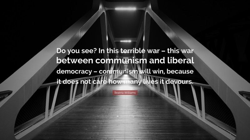 Beatriz Williams Quote: “Do you see? In this terrible war – this war between communism and liberal democracy – communism will win, because it does not care how many lives it devours.”