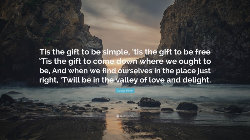 Louise Miller Quote: “Tis the gift to be simple, ’tis the gift to be free ‘Tis the gift to come down where we ought to be, And when we find ourselves in the place just right, ‘Twill be in the valley of love and delight.”