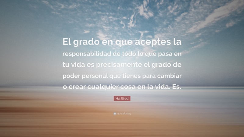 Hal Elrod Quote: “El grado en que aceptes la responsabilidad de todo lo que pasa en tu vida es precisamente el grado de poder personal que tienes para cambiar o crear cualquier cosa en la vida. Es.”