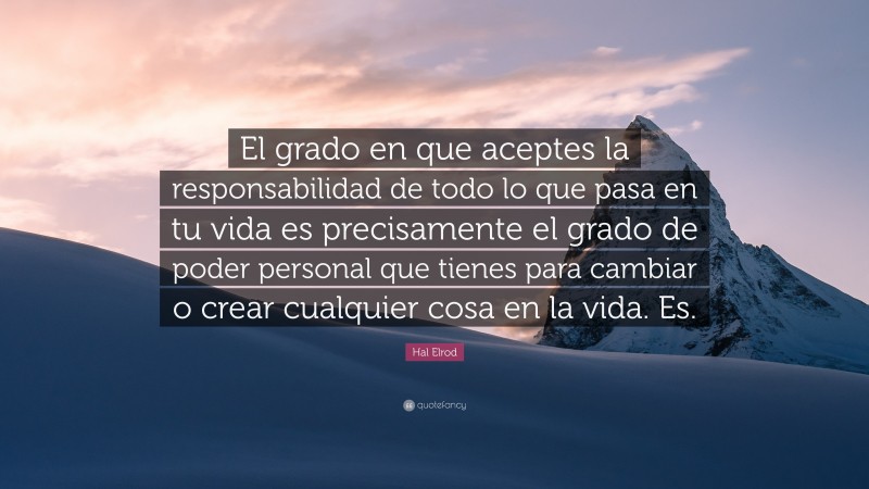 Hal Elrod Quote: “El grado en que aceptes la responsabilidad de todo lo que pasa en tu vida es precisamente el grado de poder personal que tienes para cambiar o crear cualquier cosa en la vida. Es.”