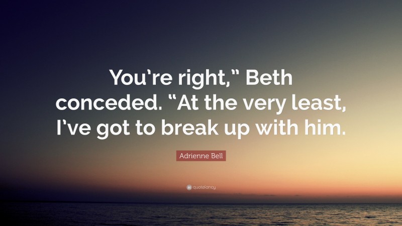 Adrienne Bell Quote: “You’re right,” Beth conceded. “At the very least, I’ve got to break up with him.”