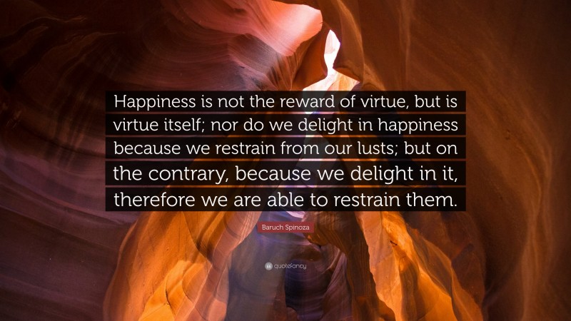 Baruch Spinoza Quote: “Happiness is not the reward of virtue, but is virtue itself; nor do we delight in happiness because we restrain from our lusts; but on the contrary, because we delight in it, therefore we are able to restrain them.”