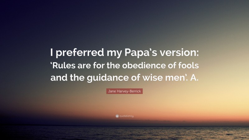 Jane Harvey-Berrick Quote: “I preferred my Papa’s version: ‘Rules are for the obedience of fools and the guidance of wise men’. A.”