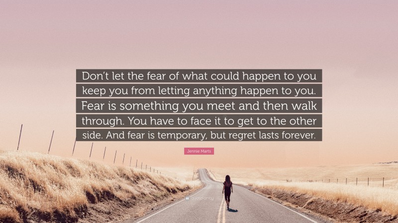 Jennie Marts Quote: “Don’t let the fear of what could happen to you keep you from letting anything happen to you. Fear is something you meet and then walk through. You have to face it to get to the other side. And fear is temporary, but regret lasts forever.”