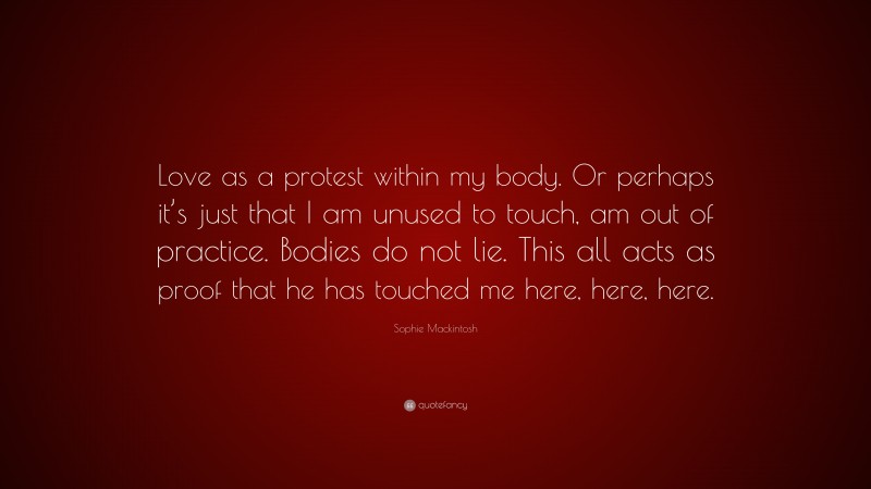 Sophie Mackintosh Quote: “Love as a protest within my body. Or perhaps it’s just that I am unused to touch, am out of practice. Bodies do not lie. This all acts as proof that he has touched me here, here, here.”