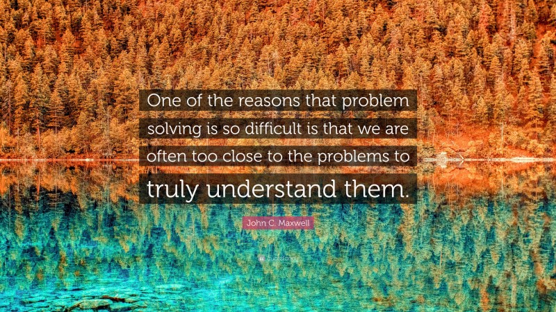 John C. Maxwell Quote: “One of the reasons that problem solving is so difficult is that we are often too close to the problems to truly understand them.”