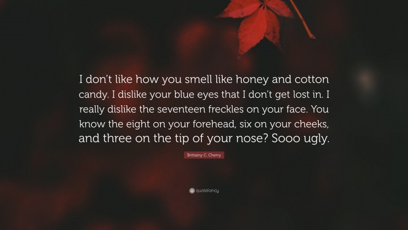 Brittainy C. Cherry Quote: “I don’t like how you smell like honey and cotton candy. I dislike your blue eyes that I don’t get lost in. I really dislike the seventeen freckles on your face. You know the eight on your forehead, six on your cheeks, and three on the tip of your nose? Sooo ugly.”