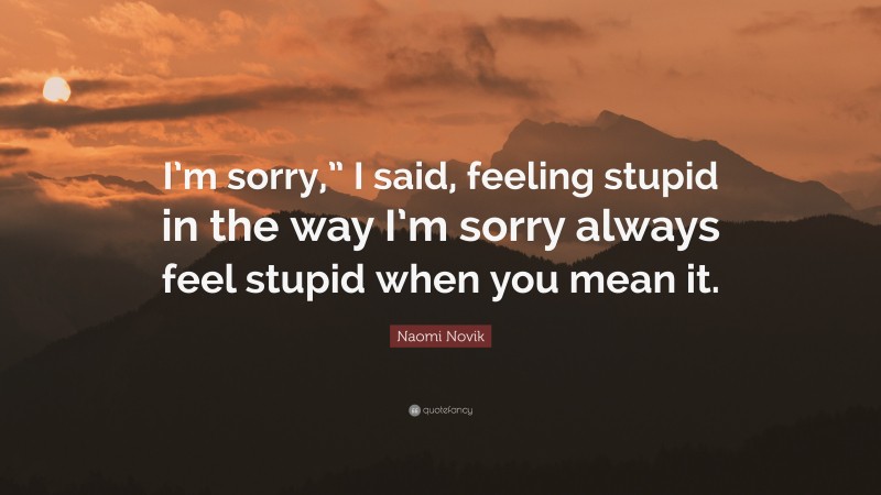 Naomi Novik Quote: “I’m sorry,” I said, feeling stupid in the way I’m sorry always feel stupid when you mean it.”