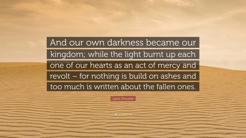 Laura Chouette Quote: “And our own darkness became our kingdom; while the light burnt up each one of our hearts as an act of mercy and revolt – for nothing is build on ashes and too much is written about the fallen ones.”