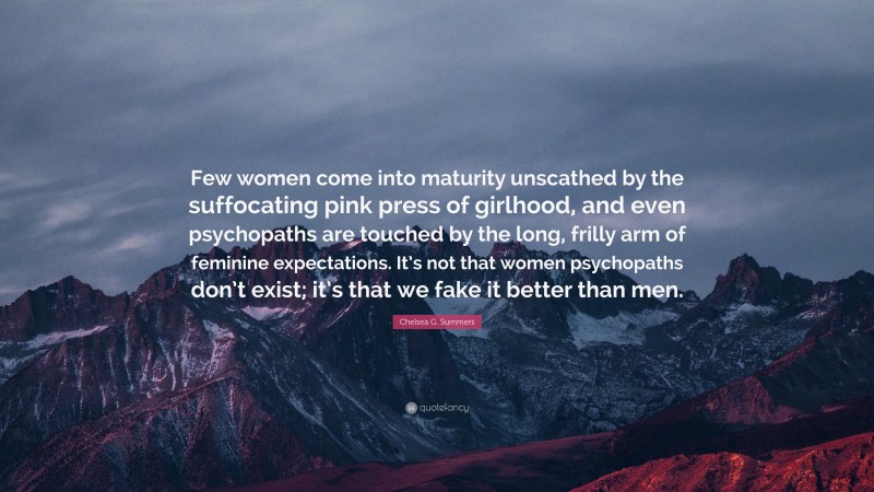 Chelsea G. Summers Quote: “Few women come into maturity unscathed by the suffocating pink press of girlhood, and even psychopaths are touched by the long, frilly arm of feminine expectations. It’s not that women psychopaths don’t exist; it’s that we fake it better than men.”