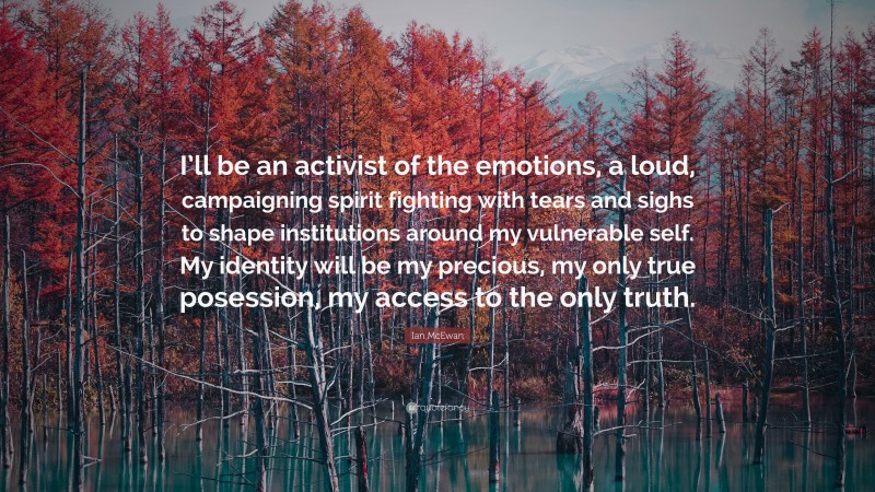Ian McEwan Quote: “I’ll be an activist of the emotions, a loud, campaigning spirit fighting with tears and sighs to shape institutions around my vulnerable self. My identity will be my precious, my only true posession, my access to the only truth.”