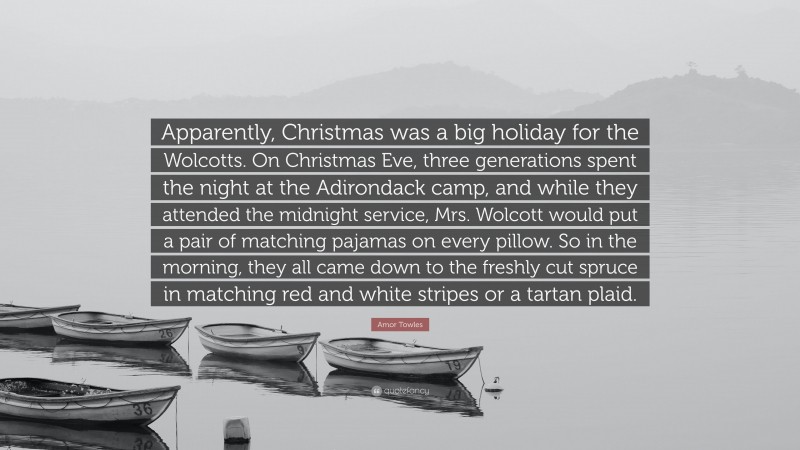 Amor Towles Quote: “Apparently, Christmas was a big holiday for the Wolcotts. On Christmas Eve, three generations spent the night at the Adirondack camp, and while they attended the midnight service, Mrs. Wolcott would put a pair of matching pajamas on every pillow. So in the morning, they all came down to the freshly cut spruce in matching red and white stripes or a tartan plaid.”