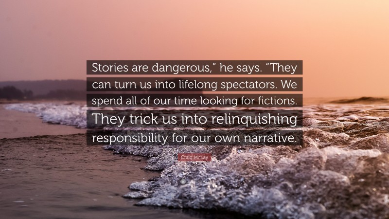 Craig McLay Quote: “Stories are dangerous,” he says. “They can turn us into lifelong spectators. We spend all of our time looking for fictions. They trick us into relinquishing responsibility for our own narrative.”
