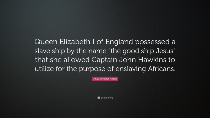 Anpu Unnefer Amen Quote: “Queen Elizabeth I of England possessed a slave ship by the name “the good ship Jesus” that she allowed Captain John Hawkins to utilize for the purpose of enslaving Africans.”