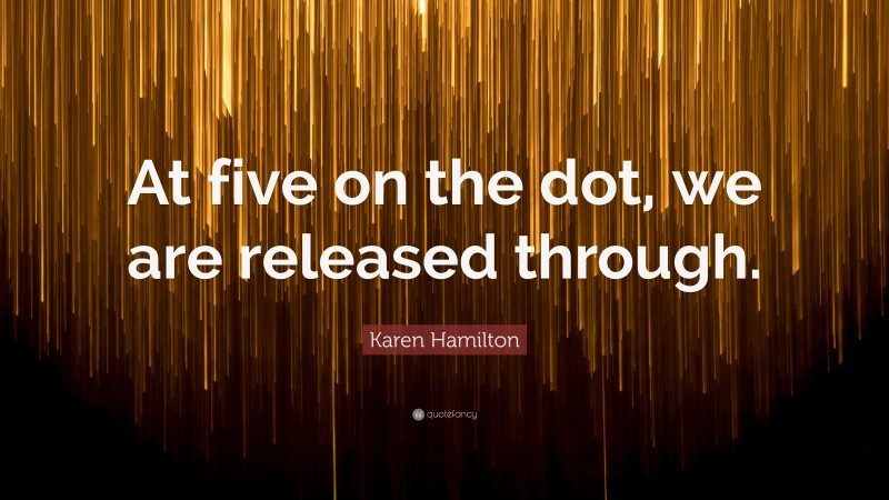 Karen Hamilton Quote: “At five on the dot, we are released through.”