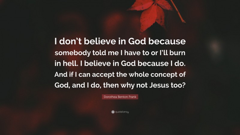 Dorothea Benton Frank Quote: “I don’t believe in God because somebody told me I have to or I’ll burn in hell. I believe in God because I do. And if I can accept the whole concept of God, and I do, then why not Jesus too?”