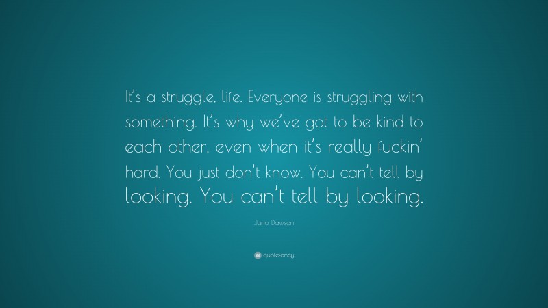 Juno Dawson Quote: “It’s a struggle, life. Everyone is struggling with something. It’s why we’ve got to be kind to each other, even when it’s really fuckin’ hard. You just don’t know. You can’t tell by looking. You can’t tell by looking.”