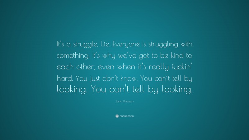 Juno Dawson Quote: “It’s a struggle, life. Everyone is struggling with something. It’s why we’ve got to be kind to each other, even when it’s really fuckin’ hard. You just don’t know. You can’t tell by looking. You can’t tell by looking.”