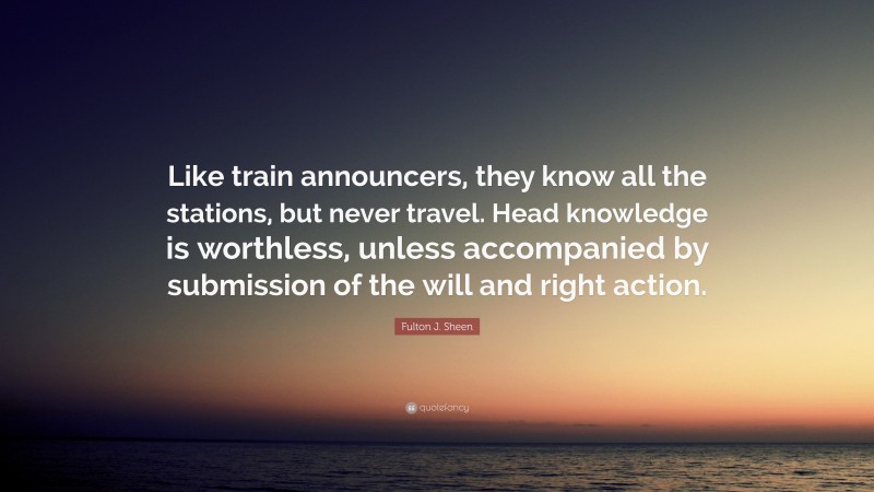 Fulton J. Sheen Quote: “Like train announcers, they know all the stations, but never travel. Head knowledge is worthless, unless accompanied by submission of the will and right action.”