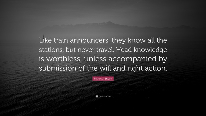 Fulton J. Sheen Quote: “Like train announcers, they know all the stations, but never travel. Head knowledge is worthless, unless accompanied by submission of the will and right action.”