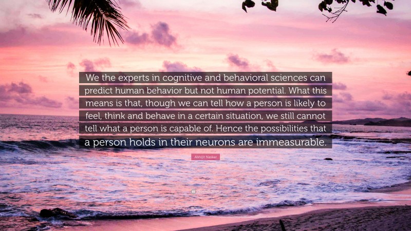 Abhijit Naskar Quote: “We the experts in cognitive and behavioral sciences can predict human behavior but not human potential. What this means is that, though we can tell how a person is likely to feel, think and behave in a certain situation, we still cannot tell what a person is capable of. Hence the possibilities that a person holds in their neurons are immeasurable.”
