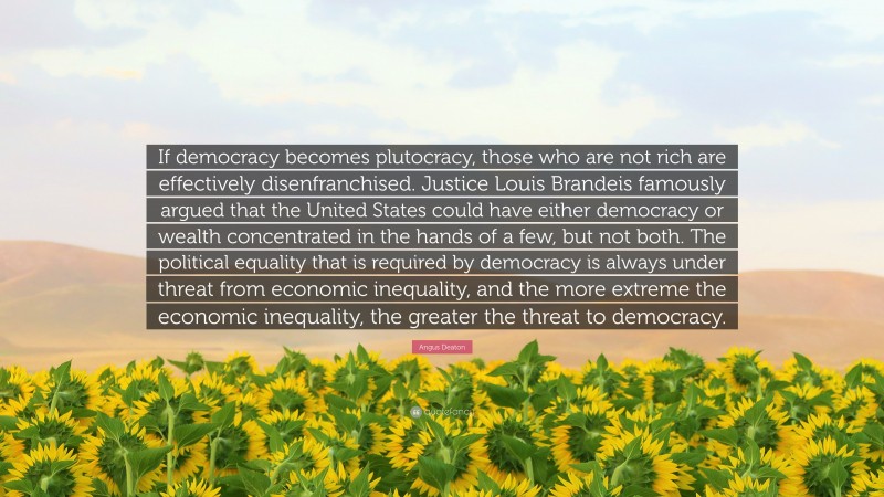 Angus Deaton Quote: “If democracy becomes plutocracy, those who are not rich are effectively disenfranchised. Justice Louis Brandeis famously argued that the United States could have either democracy or wealth concentrated in the hands of a few, but not both. The political equality that is required by democracy is always under threat from economic inequality, and the more extreme the economic inequality, the greater the threat to democracy.”