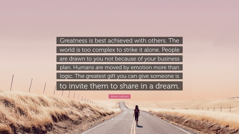 Vishen Lakhiani Quote: “Greatness is best achieved with others. The world is too complex to strike it alone. People are drawn to you not because of your business plan. Humans are moved by emotion more than logic. The greatest gift you can give someone is to invite them to share in a dream.”