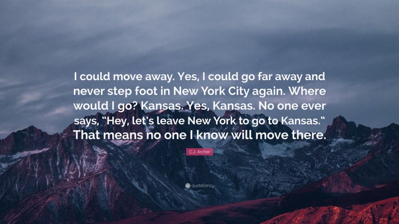 C.J. Archer Quote: “I could move away. Yes, I could go far away and never step foot in New York City again. Where would I go? Kansas. Yes, Kansas. No one ever says, “Hey, let’s leave New York to go to Kansas.” That means no one I know will move there.”