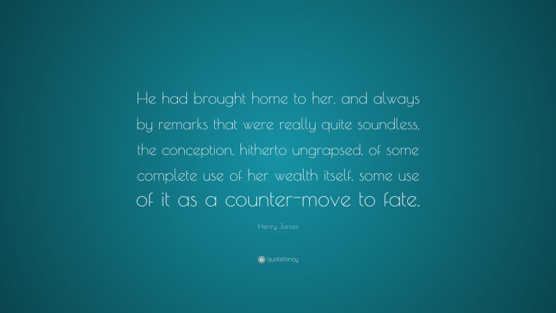 Henry James Quote: “He had brought home to her, and always by remarks that were really quite soundless, the conception, hitherto ungrapsed, of some complete use of her wealth itself, some use of it as a counter-move to fate.”
