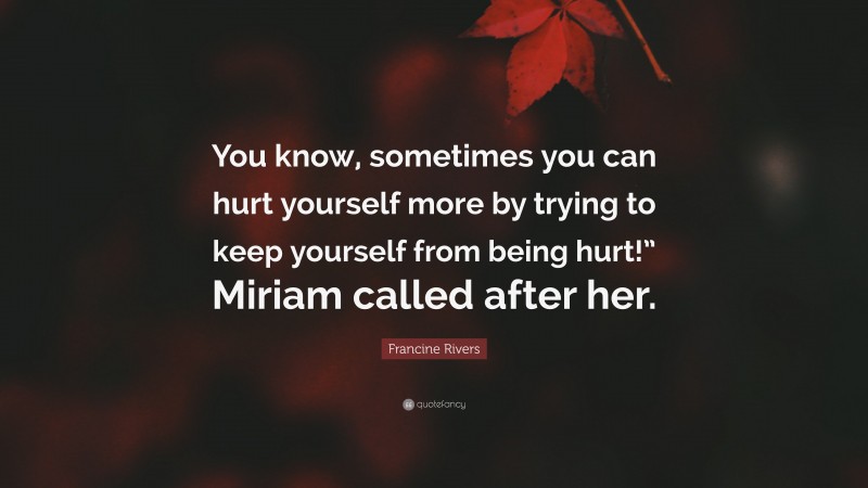 Francine Rivers Quote: “You know, sometimes you can hurt yourself more by trying to keep yourself from being hurt!” Miriam called after her.”