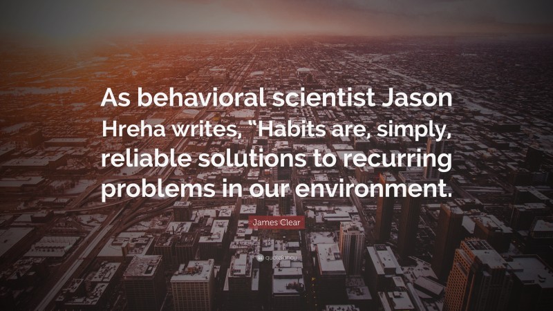 James Clear Quote: “As behavioral scientist Jason Hreha writes, “Habits are, simply, reliable solutions to recurring problems in our environment.”