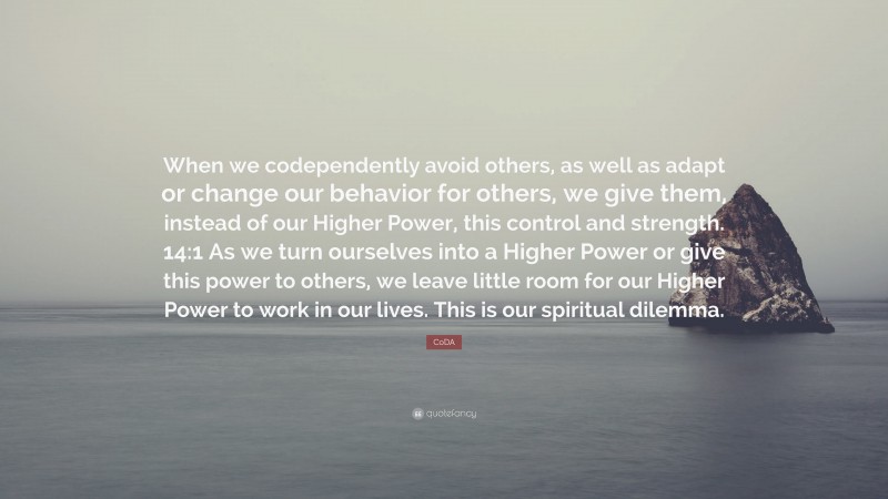 CoDA Quote: “When we codependently avoid others, as well as adapt or change our behavior for others, we give them, instead of our Higher Power, this control and strength. 14:1 As we turn ourselves into a Higher Power or give this power to others, we leave little room for our Higher Power to work in our lives. This is our spiritual dilemma.”