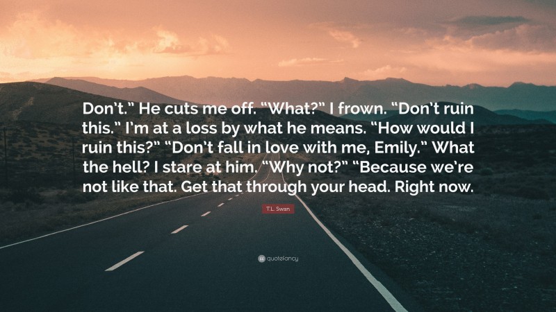 T.L. Swan Quote: “Don’t.” He cuts me off. “What?” I frown. “Don’t ruin this.” I’m at a loss by what he means. “How would I ruin this?” “Don’t fall in love with me, Emily.” What the hell? I stare at him. “Why not?” “Because we’re not like that. Get that through your head. Right now.”