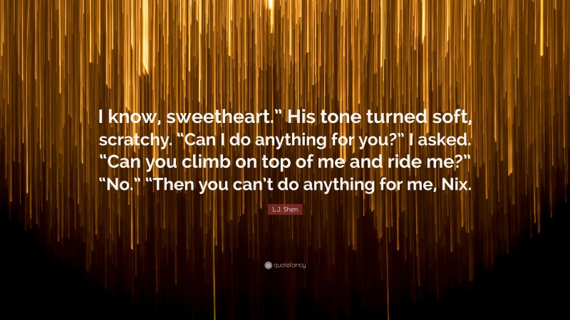 L.J. Shen Quote: “I know, sweetheart.” His tone turned soft, scratchy. “Can I do anything for you?” I asked. “Can you climb on top of me and ride me?” “No.” “Then you can’t do anything for me, Nix.”