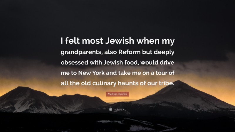 Melissa Broder Quote: “I felt most Jewish when my grandparents, also Reform but deeply obsessed with Jewish food, would drive me to New York and take me on a tour of all the old culinary haunts of our tribe.”