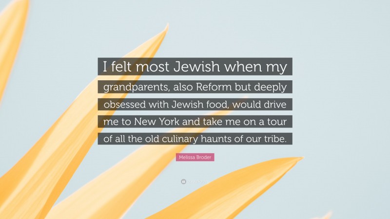 Melissa Broder Quote: “I felt most Jewish when my grandparents, also Reform but deeply obsessed with Jewish food, would drive me to New York and take me on a tour of all the old culinary haunts of our tribe.”