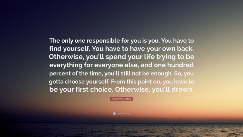 Brittainy C. Cherry Quote: “The only one responsible for you is you. You have to find yourself. You have to have your own back. Otherwise, you’ll spend your life trying to be everything for everyone else, and one hundred percent of the time, you’ll still not be enough. So, you gotta choose yourself. From this point on, you have to be your first choice. Otherwise, you’ll drown.”