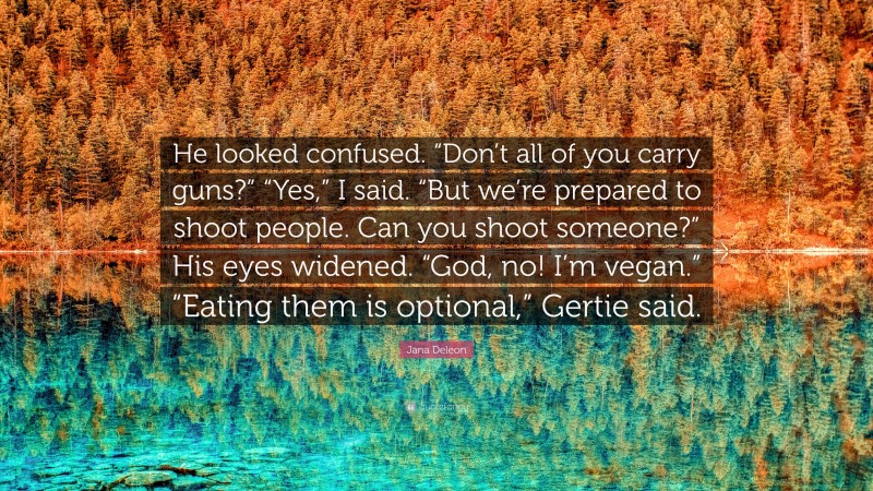 Jana Deleon Quote: “He looked confused. “Don’t all of you carry guns?” “Yes,” I said. “But we’re prepared to shoot people. Can you shoot someone?” His eyes widened. “God, no! I’m vegan.” “Eating them is optional,” Gertie said.”