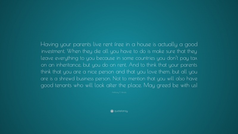 Anthony T. Hincks Quote: “Having your parents live rent free in a house is actually a good investment. When they die all you have to do is make sure that they leave everything to you because in some countries you don’t pay tax on an inheritance, but you do on rent. And to think that your parents think that you are a nice person and that you love them, but all you are is a shrewd business person. Not to mention that you will also have good tenants who will look after the place. May greed be with us!”