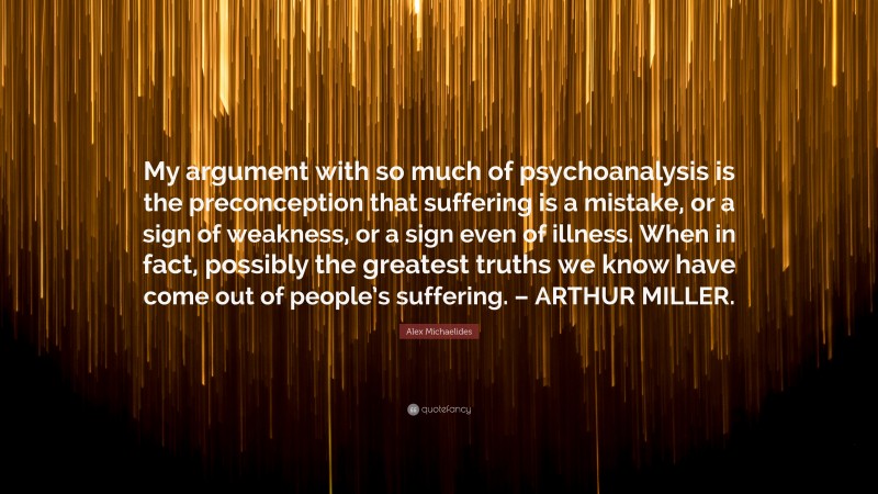 Alex Michaelides Quote: “My argument with so much of psychoanalysis is the preconception that suffering is a mistake, or a sign of weakness, or a sign even of illness. When in fact, possibly the greatest truths we know have come out of people’s suffering. – ARTHUR MILLER.”